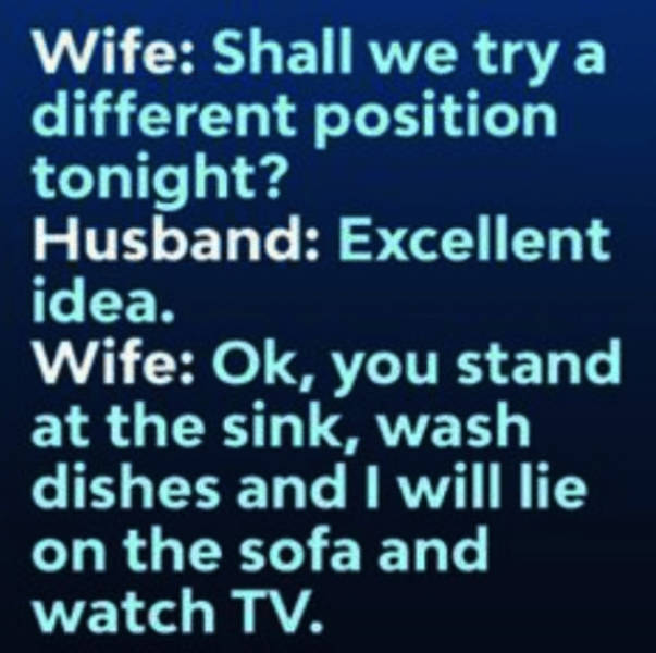 number - Wife Shall we try a different position tonight? Husband Excellent idea. Wife Ok, you stand at the sink, wash dishes and I will lie on the sofa and watch Tv.