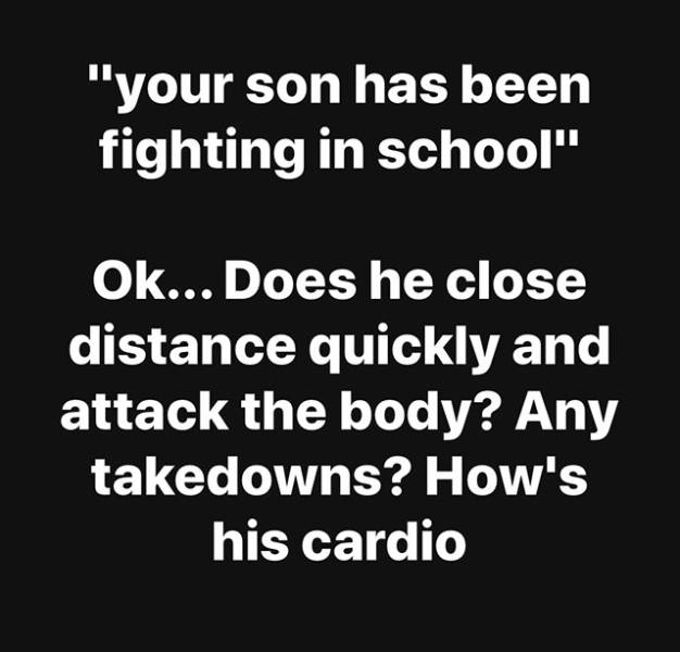 "your son has been fighting in school" Ok... Does he close distance quickly and attack the body? Any takedowns? How's his cardio