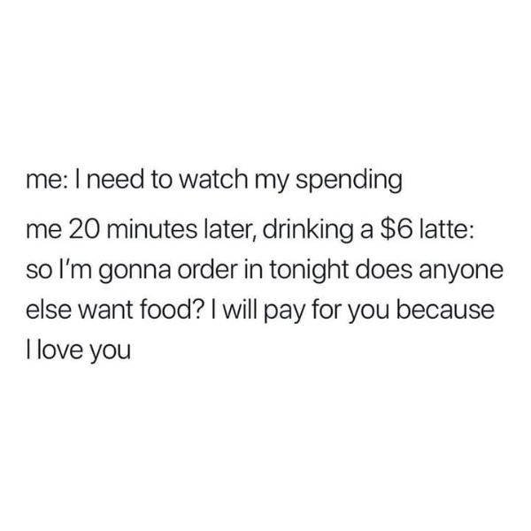 angle - me I need to watch my spending me 20 minutes later, drinking a $6 latte so I'm gonna order in tonight does anyone else want food? I will pay for you because Llove you