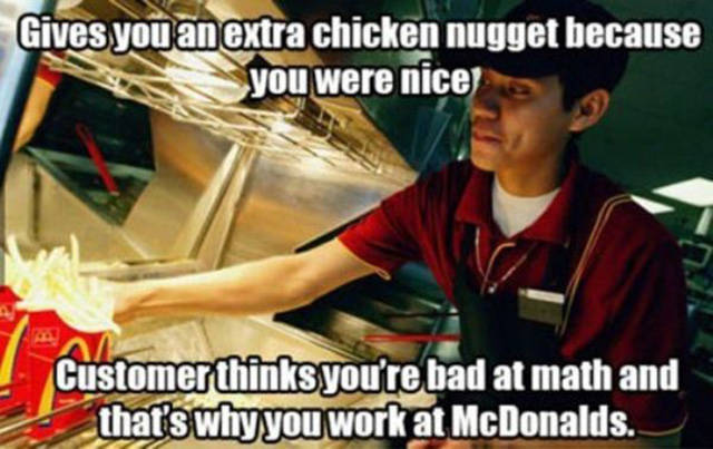 mcdonald's workers - Gives you an extra chicken nugget because you were nice Customer thinks you're bad at math and that's why you work at McDonalds.