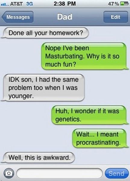 father and son funny conversation - aal.. At&T 3G 47% Messages Dad Edit Done all your homework? Nope I've been Masturbating. Why is it so much fun? Idk son, I had the same problem too when I was younger. Huh, I wonder if it was genetics. Wait... I meant p