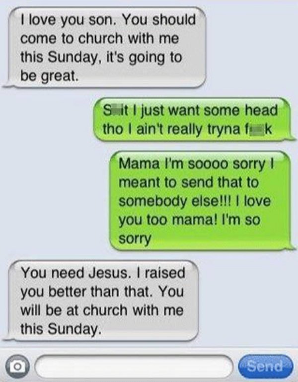 damn you autocorrect - I love you son. You should come to church with me this Sunday, it's going to be great. Sit I just want some head tho I ain't really tryna fuk Mama I'm soooo sorry I meant to send that to somebody else!!! I love you too mama! I'm so 