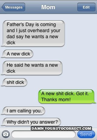 damn you autocorrect - Messages Mom Edit Father's Day is coming and I just overheard your dad say he wants a new dick A new dick He said he wants a new dick shit dick A new shit dick. Got it. Thanks mom! I am calling you. Why didn't you answer? Damn Youau