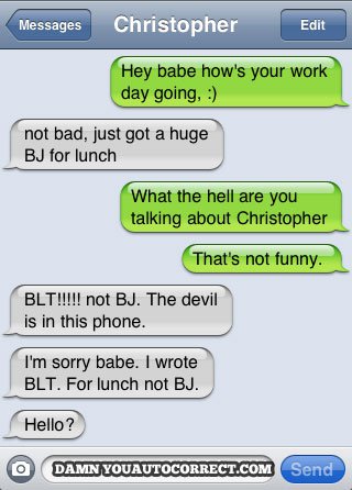 damn you autocorrect - Messages Christopher Edit Hey babe how's your work day going, not bad, just got a huge Bj for lunch What the hell are you talking about Christopher That's not funny. Blt!!!!! not Bj. The devil is in this phone. I'm sorry babe. I wro