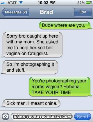 funniest damn you autocorrect - ... At&T 82% Messages 2 Brad Edit Dude where are you. Sorry bro caught up here with my mom. She asked me to help her sell her vagina on Craigslist. So I'm photographing it and stuff. You're photographing your moms vagina? H