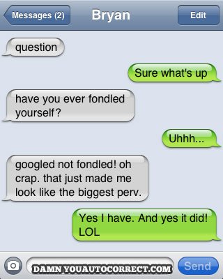 damn you autocorrect - Messages 2 Bryan Edit question Sure what's up have you ever fondled yourself? Uhhh... googled not fondled! oh crap. that just made me look the biggest perv. Yes I have. And yes it did! Lol Damn Youautocorrect.Com Send