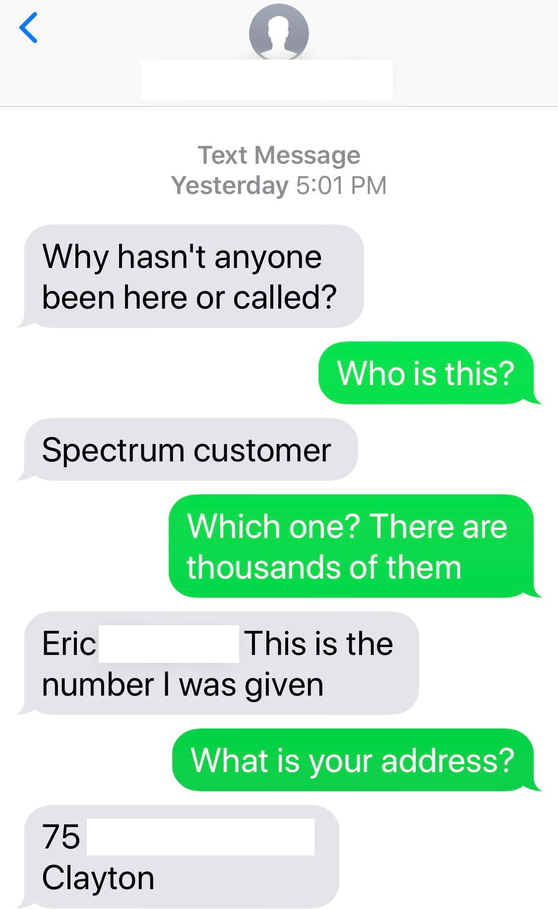wrong number text - material - Text Message Yesterday Why hasn't anyone been here or called? Who is this? Spectrum customer Which one? There are thousands of them Eric This is the number I was given What is your address? 75 Clayton