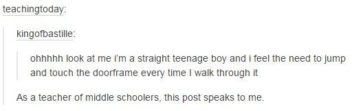if - teachingtoday kingofbastille ohhhhh look at me I'm a straight teenage boy and i feel the need to jump and touch the doorframe every time I walk through it As a teacher of middle schoolers, this post speaks to me.