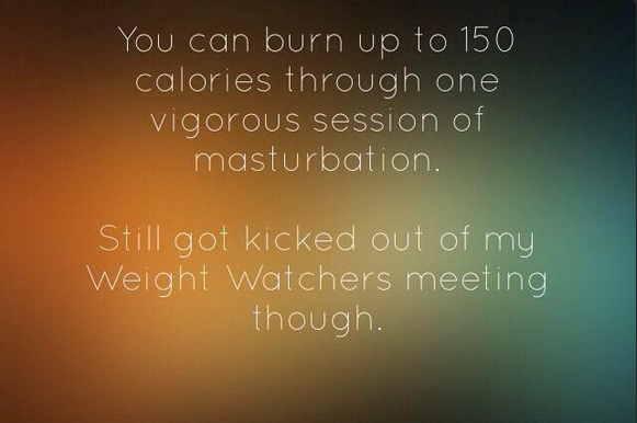 unethical jokes - You can burn up to 150 calories through one vigorous session of masturbation. Still got kicked out of my Weight Watchers meeting though