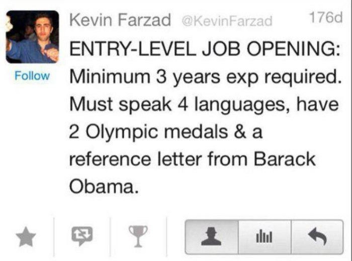 entry level with experience funny - Kevin Farzad 176d EntryLevel Job Opening Minimum 3 years exp required. Must speak 4 languages, have 2 Olympic medals & a reference letter from Barack Obama.