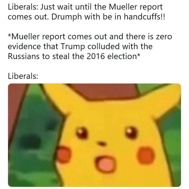 memes - wait that's illegal memes - Liberals Just wait until the Mueller report comes out. Drumph with be in handcuffs!! Mueller report comes out and there is zero evidence that Trump colluded with the Russians to steal the 2016 election Liberals