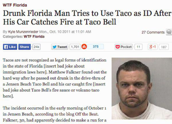 best florida man headlines - Wtf Florida Drunk Florida Man Tries to Use Taco as Id After His Car Catches Fire at Taco Bell By Kyle Munzenrieder Mon, Oct. 10 2011 at Categories Wtf Florida 27 a 24 y Tweet 1.701 375 Pocket 11 81 187 Tacos are not recognized