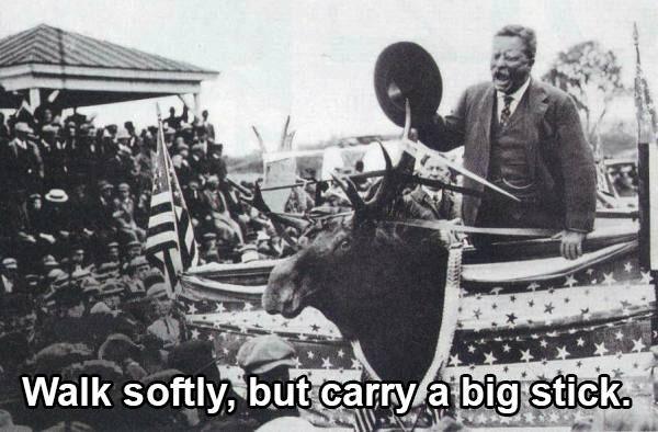 What Roosevelt really said is “Speak softly and carry a big stick.”