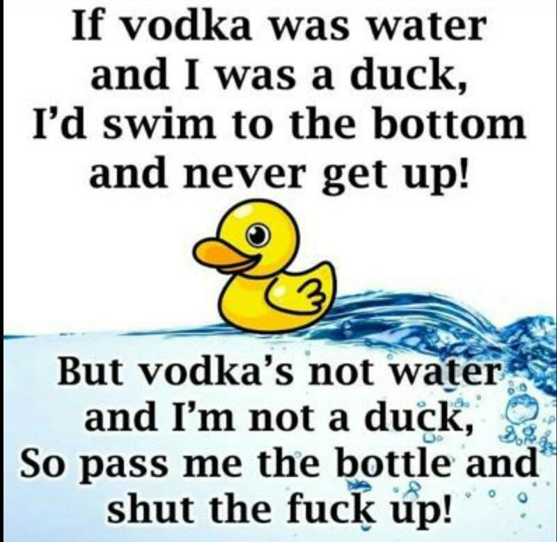 if vodka was water - If vodka was water and I was a duck, I'd swim to the bottom and never get up! But vodka's not water and I'm not a duck, So pass me the bottle and shut the fuck up!