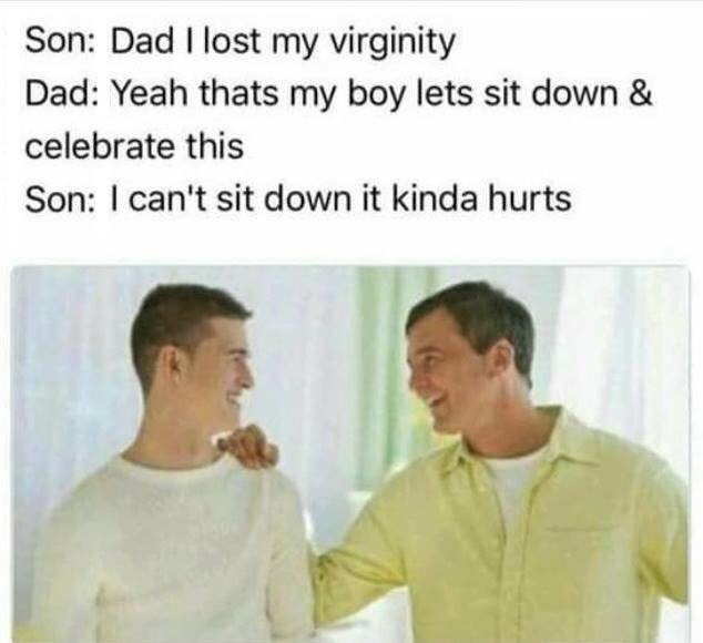 tasteless memes - Son Dad I lost my virginity Dad Yeah thats my boy lets sit down & celebrate this Son I can't sit down it kinda hurts