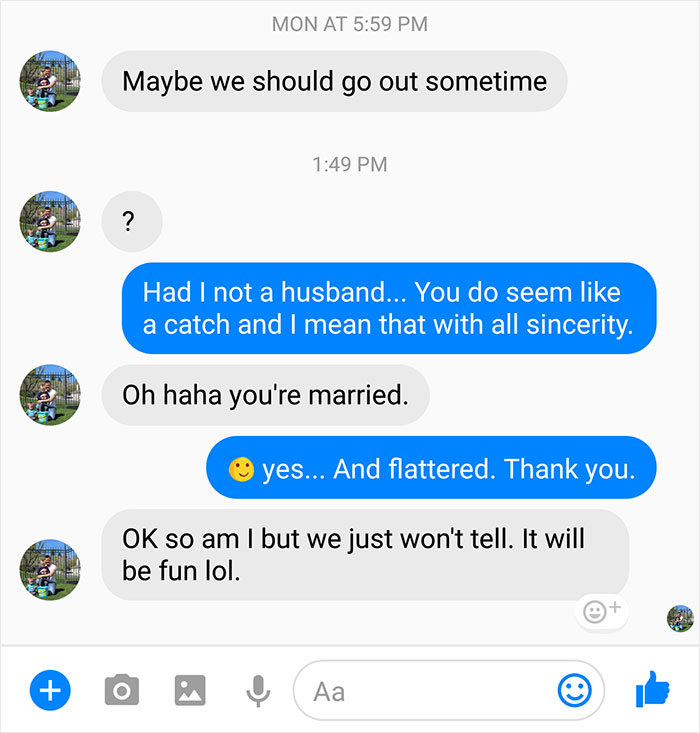 cheating husband texts - Mon At Maybe we should go out sometime Had I not a husband... You do seem a catch and I mean that with all sincerity. Oh haha you're married. yes... And flattered. Thank you. Ok so am I but we just won't tell. It will be fun lol. 