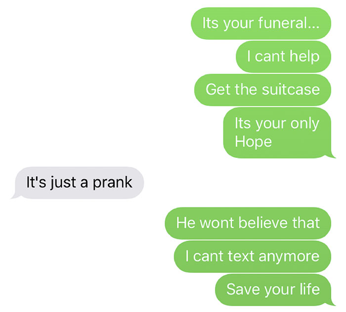 good pranks to do on siblings - Its your funeral... I cant help Get the suitcase Its your only Hope It's just a prank He wont believe that I cant text anymore Save your life