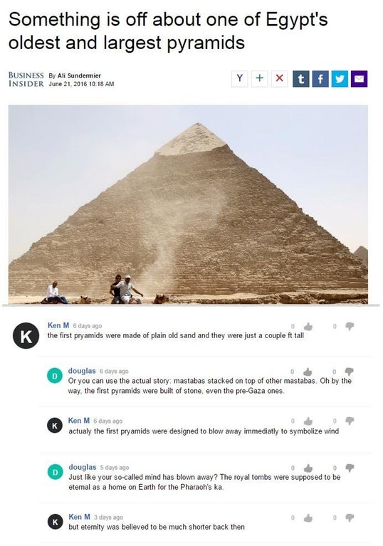 Ken M - Something is off about one of Egypt's oldest and largest pyramids Business By Ali Sundermier Insider K Ken M 6 days ago the first pryamids were made of plain old sand and they were just a couple ft tall douglas 6 days ago Or you can use the actual