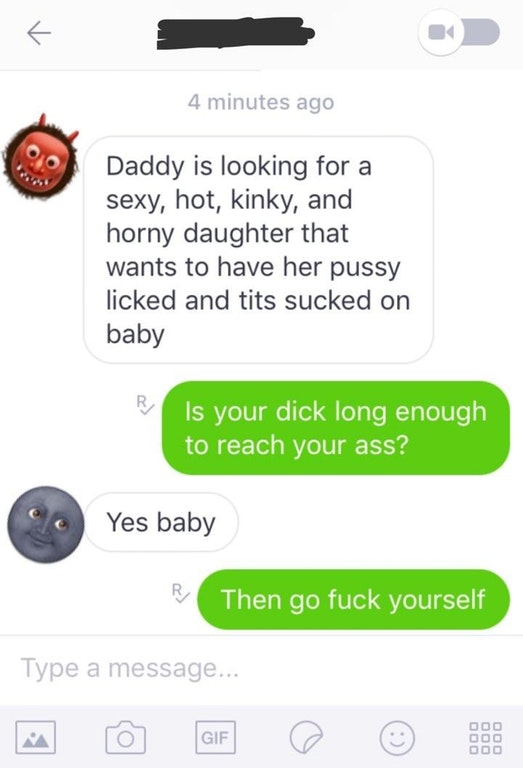 r creepypms - 4 minutes ago Daddy is looking for a sexy, hot, kinky, and horny daughter that wants to have her pussy licked and tits sucked on baby Is your dick long enough to reach your ass? Yes baby Then go fuck yourself Type a message...