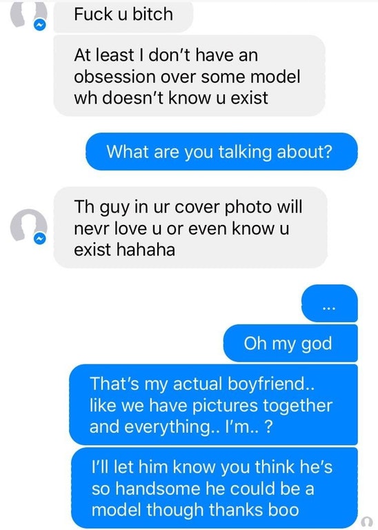 web page - Fuck u bitch At least I don't have an obsession over some model wh doesn't know u exist What are you talking about? Th guy in ur cover photo will nevr love u or even know u exist hahaha Oh my god That's my actual boyfriend.. we have pictures to