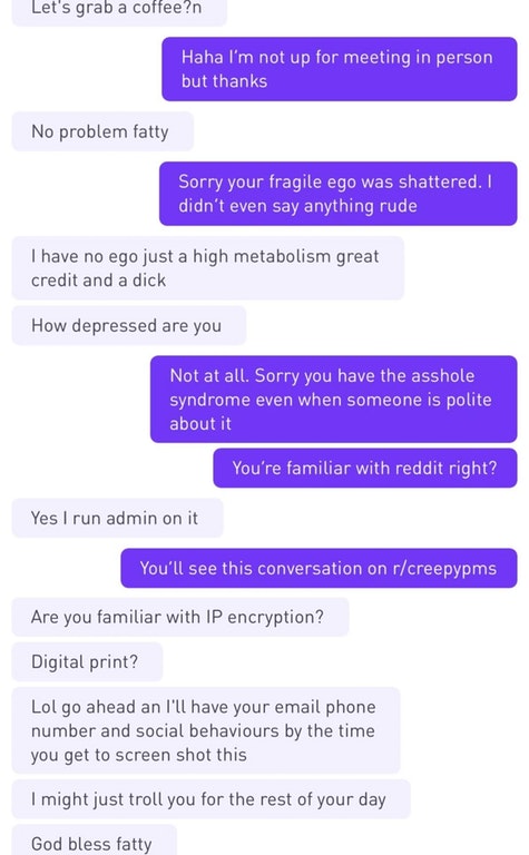 dudes who have no game - Let's grab a coffee?n Haha I'm not up for meeting in person but thanks No problem fatty Sorry your fragile ego was shattered. I didn't even say anything rude I have no ego just a high metabolism great credit and a dick How depress