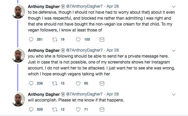 tweet - angle - Anthony Dagher . Apr 28 to be defensive, though I should not have had to worry about that about it even though I was respectful, and blocked me rather than admitting I was right and that she should not have bought the nonvegan ice cream fo