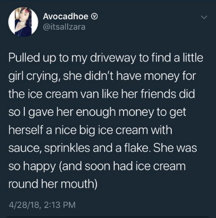 tweet - RM - Avocadhoe Pulled up to my driveway to find a little girl crying, she didn't have money for the ice cream van her friends did, sol gave her enough money to get herself a nice big ice cream with sauce, sprinkles and a flake. She was so happy an