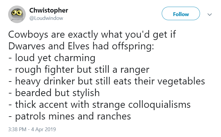 angle - Chwistopher Cowboys are exactly what you'd get if Dwarves and Elves had offspring loud yet charming rough fighter but still a ranger heavy drinker but still eats their vegetables bearded but stylish thick accent with strange colloquialisms patrols