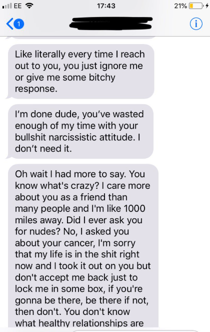 literally every time I reach out to you, you just ignore me or give me some bitchy response. I'm done dude, you've wasted enough of my time with your bullshit narcissistic attitude. I don't need it. Oh wait I had more to say. You know what's…