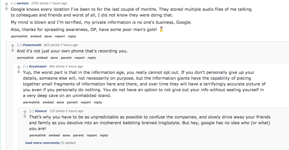 ask reddit- Google knows every location I've been to for the last couple of months. They stored multiple audio files of me talking to colleagues and friends and worst of all, I did not know they were doing that. My mind is b