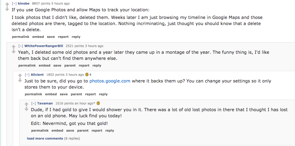 ask reddit- If you use Google Photos and allow Maps to track your location I took photos that I didn't , deleted them. Weeks later I am just browsing my timeline in Google Maps and those deleted photos are there, tagged to th