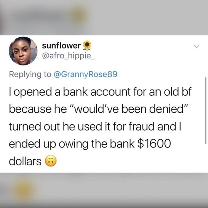 opened a bank account for an old bf because he "would've been denied" turned out he used it for fraud and I ended up owing the bank $1600 dollars