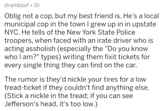Oblig not a cop, but my best friend is. He's a local municipal cop in the town I grew up in in upstate Nyc. He tells of the New York State Police troopers, when faced with an irate driver who is acting assholish especially the