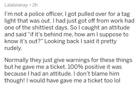 I'm not a police officer, I got pulled over for a tag light that was out. I had just got off from work had one of the shittiest days. So I caught an attitude and said if it's behind me, how am I suppose to kno