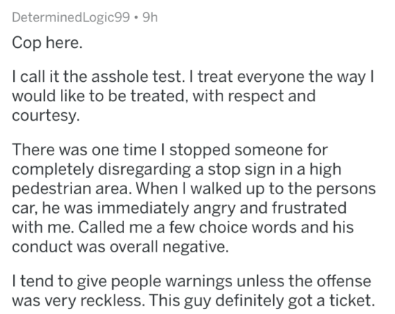 Cop here. I call it the asshole test. I treat everyone the way | would to be treated, with respect and courtesy There was one time I stopped someone for completely disregarding a stop sign in a high pedestrian area. When I