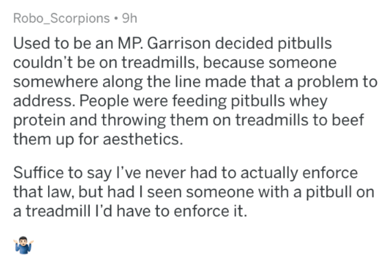 Used to be an Mp. Garrison decided pitbulls couldn't be on treadmills, because someone somewhere along the line made that a problem to address. People were feeding pitbulls whey protein and throwing them on treadmills to beef