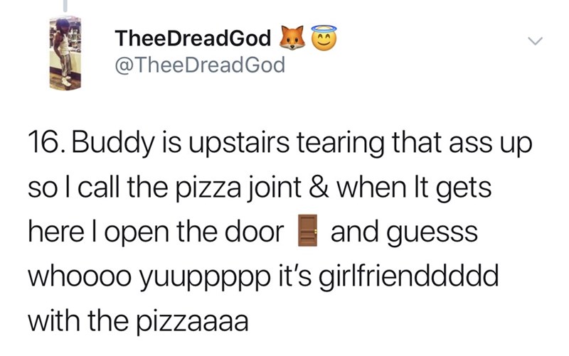 Buddy is upstairs tearing that ass up sol call the pizza joint & when It gets here l open the door and guesss whoooo yuuppppp it's girlfrienddddd with the pizzaaaa