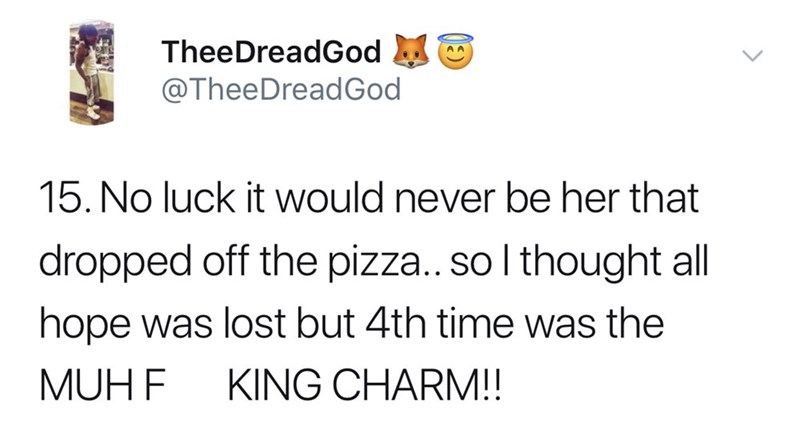 No luck it would never be her that dropped off the pizza.. so I thought all hope was lost but 4th time was the Muhf King Charm!!