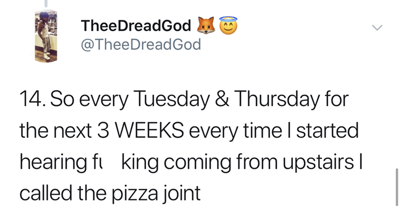 So every Tuesday & Thursday for the next 3 Weeks every time I started hearing fi king coming from upstairs | called the pizza joint