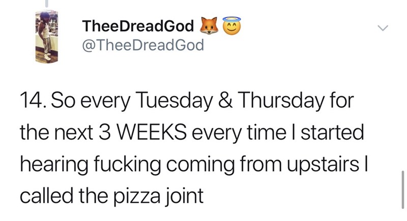 So every Tuesday & Thursday for the next 3 Weeks every time I started hearing fucking coming from upstairs | called the pizza joint