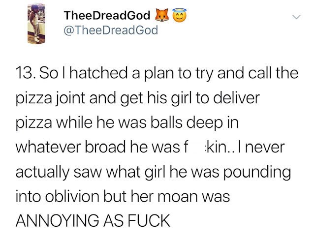 Solhatched a plan to try and call the pizza joint and get his girl to deliver pizza while he was balls deep in whatever broad he wasf kin.. I never actually saw what girl he was pounding into oblivion but her moan was Annoying