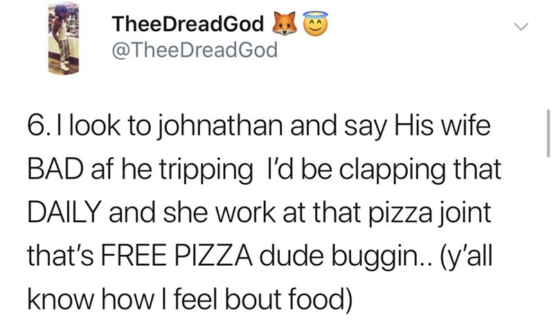 I look to johnathan and say His wife Bad af he tripping I'd be clapping that Daily and she work at that pizza joint that's Free Pizza dude buggin.. y'all know how I feel bout food