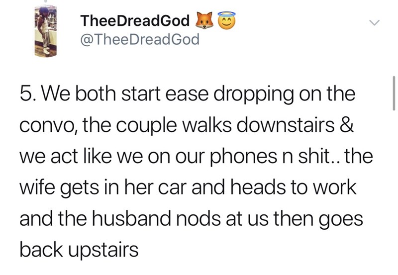 We both start ease dropping on the convo, the couple walks downstairs & we act we on our phones n shit.. the wife gets in her car and heads to work and the husband nods at us then goes back upstairs