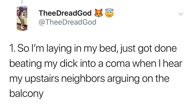 So I'm laying in my bed, just got done beating my dick into a coma when I hear my upstairs neighbors arguing on the balcony