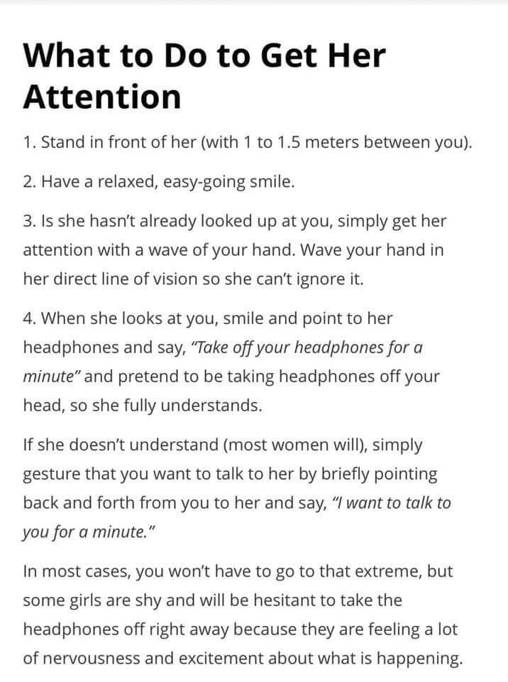 What to Do to Get Her Attention 1. Stand in front of her with 1 to 1.5 meters between you. 2. Have a relaxed, easygoing smile. 3. Is she hasn't already looked up at you, simply get her attention with a wave of your hand. Wave your h