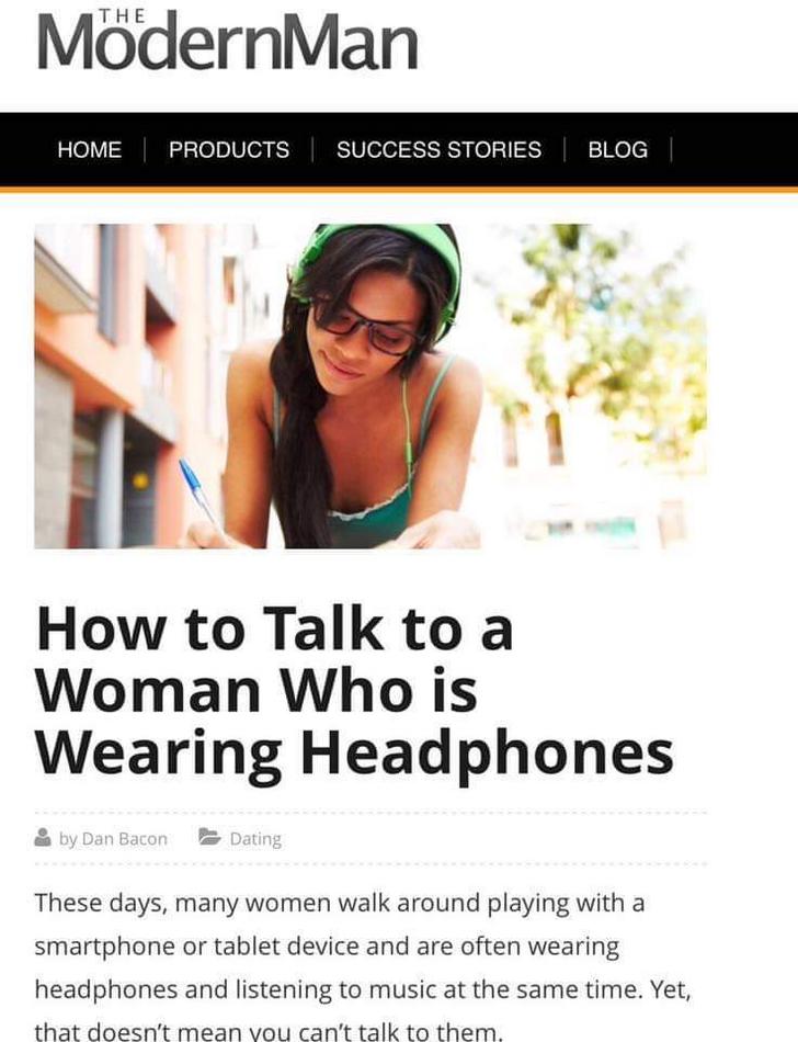 talk to a woman with headphones - ModernMan Home Products Success Stories Blog How to Talk to a Woman Who is Wearing Headphones by Dan Bacon Dating These days, many women walk around playing with a smartphone or tablet device and are often wearing headpho