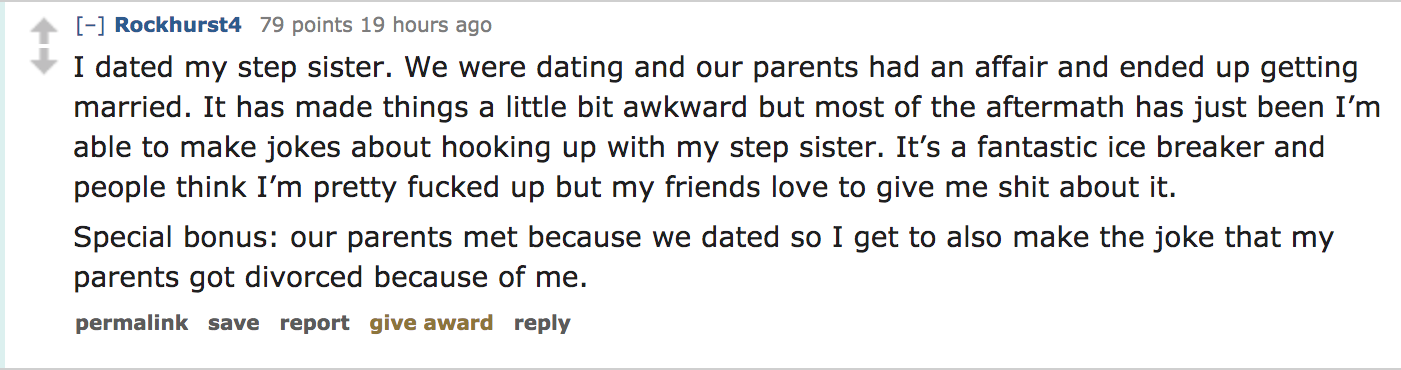 ask reddit - I dated my step sister. We were dating and our parents had an affair and ended up getting married. It has made things a little bit awkward but most of the aftermath has just been I'm able to make jokes about hooking up…