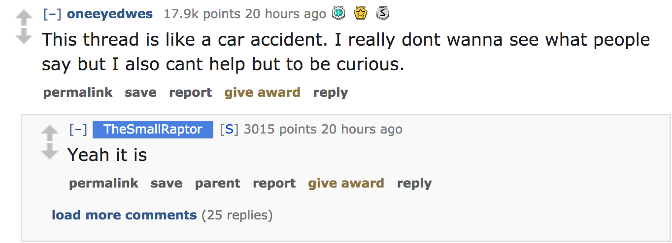 ask reddit - This thread is a car accident. I really dont wanna see what people say but I also cant help but to be curious. permalink save report give award TheSmallRaptor S 3015 points 20 hours ago Yeah it is permalink save parent…