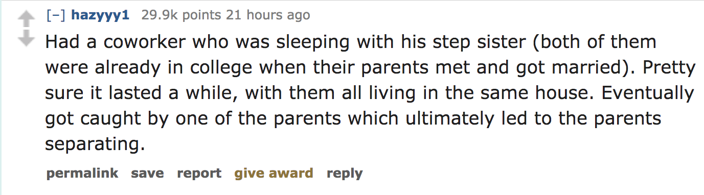 ask reddit - Had a coworker who was sleeping with his step sister both of them were already in college when their parents met and got married. Pretty sure it lasted a while, with them all living in the same house. Eventually got caught by…