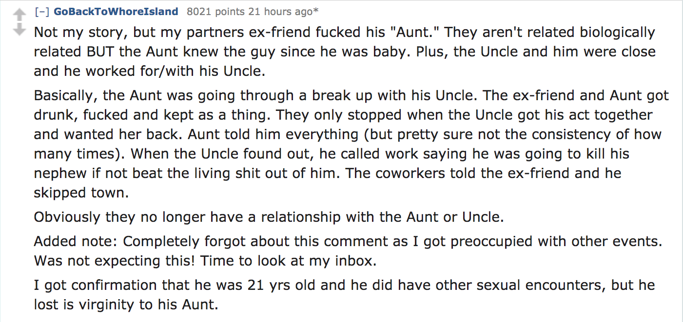 Not my story, but my partners exfriend fucked his "Aunt." They aren't related biologically related But the Aunt knew the guy since he was baby. Plus, the Uncle and him were close and he worked forwith his Uncle.…